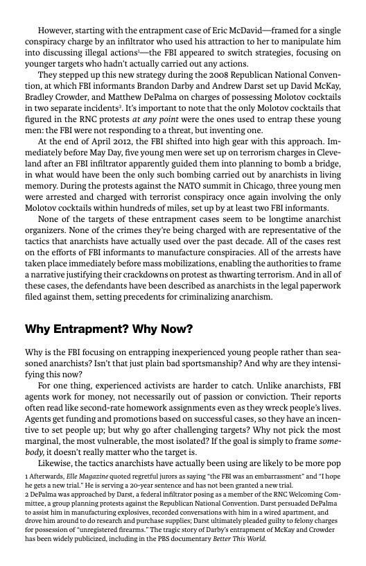 However, starting with the entrapment case of Eric McDavid—framed for a single conspiracy charge by an infiltrator who used his attraction to her to manipulate him into discussing illegal actions’—the FBI appeared to switch strategies, focusing on younger targets who hadn’t aetually carried out any actions.  ‘They stepped up this new strategy during the 2008 Republican National Conven- tion, at which FBI informants Brandon Darby and Andrew Darst set up David McKay, Bradley Crowder, and Matthew DePalma on charges of possessing Molotov cocktails in two separate incidents® It important to note that the only Molotoy cocktails that figured in the RNC protests at any point were the ones used to entrap these young ‘men: the FBI were not responding to a threat, but inventing one.  At the end of April 2012, the FBI shifted into high gear with this approach. Im- ‘mediately before May Day, five young men were set up on terrorism charges in Cleve- land after an FBI infiltrator apparently guided them into planning to bomb a bridge, in what would have been the only such bombing carried out by anarchists in living ‘memory. During the protests against the NATO summit in Chicago, three young men were arrested and charged with terrorist conspiracy once again involving the only Molotov cocktails within hundreds of miles, set up by at least two FBI informants.  None of the targets of these entrapment cases seem to be longtime anarchist organizers. None of the crimes they’re being charged with are representative of the tactics that anarchists have actually used over the past decade. All of the cases rest on the efforts of FBl informants to manufacture conspiracies. All of the arrests have taken place immediately before mass mobilizations, enabling the authorities to frame anarrative justifying their erackdowns on protest as thwarting terrorism. And in all of these cases, the defendants have been described as anarchists in the legal paperwork filed against them, setting precedents for criminalizing anarchism.  Why Entrapment? Why Now?  ‘Why is the FBI focusing on entrapping inexperienced young peaple rather than sea- soned anarchists? Isn’t that just plain bad sportsmanship? And why are they intensi- fying this now?  For one thing, experienced activists are harder to catch. Unlike anarchists, FBI agents work for money, not necessarily out of passion of conviction. Their reports often read like second-rate homework assignments even as they wreck people’s ives. ‘Agents get funding and promotions based on successful cases, so they have an incen- tive to set people up; but why go after challenging targets? Why not pick the most ‘marginal, the most vulnerable, the most isolated? If the goal s simply to frame some- body,it doesn’ really matter who the target is.  Likewise, the tactics anarchists have actually been using are likely to be more pop 1 ARterwards, e Magazine quoted segesfljurors a3 sying “the FB was an erbarrassment” and T hope. he gets  new eal.” He i serving a 20-year sentence and has o been granted a new trial.  2 DePalma was approached by Dars,  federal nfltraor posingas 3 member ofthe RNC Welcoming Cor- ‘mitee a group planning protests against the Republican National Converiion. Darst persuaded DePalma toasis himin manufactuing explosivs,rcorded conversatons with himina wired aparement,and. drove him around 1o do esearch nd purchase supplis; Darst. ulimatelypleaded iyt elony charges o possssion of unregistered firearms.” The traiesory of Darby’s entrapment of McKay and Crowder has been widely publicized. including i the PES documentary Bcter This World. 